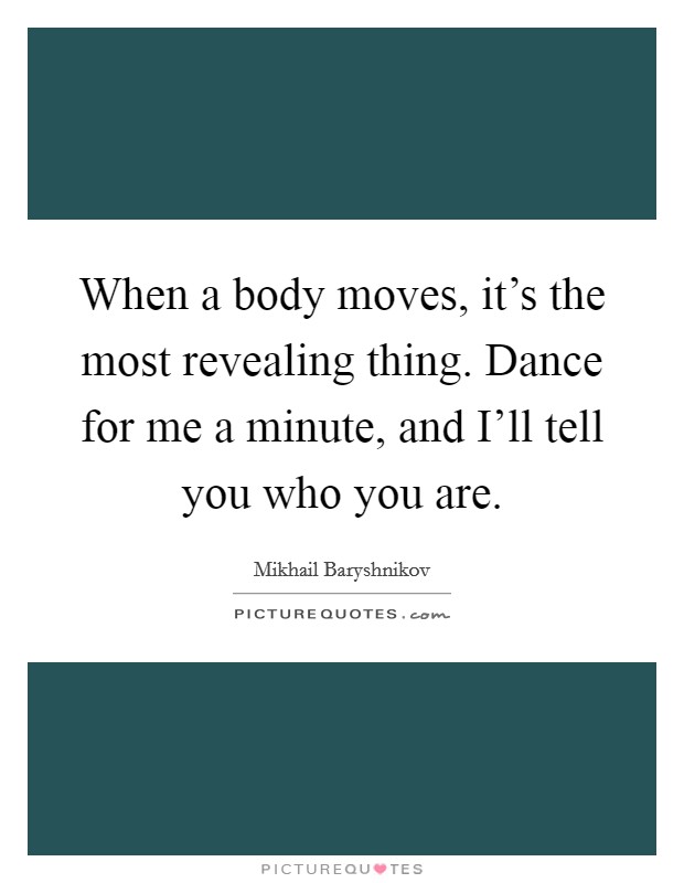 When a body moves, it's the most revealing thing. Dance for me a minute, and I'll tell you who you are. Picture Quote #1