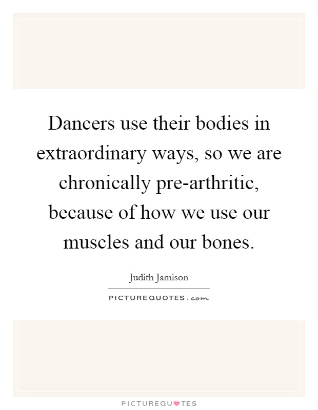 Dancers use their bodies in extraordinary ways, so we are chronically pre-arthritic, because of how we use our muscles and our bones. Picture Quote #1