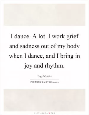 I dance. A lot. I work grief and sadness out of my body when I dance, and I bring in joy and rhythm Picture Quote #1