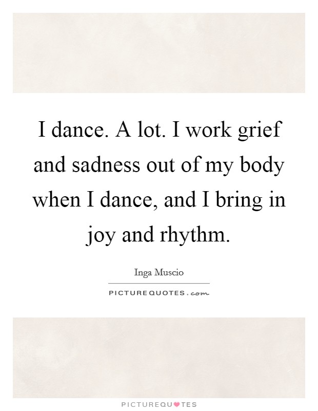 I dance. A lot. I work grief and sadness out of my body when I dance, and I bring in joy and rhythm. Picture Quote #1