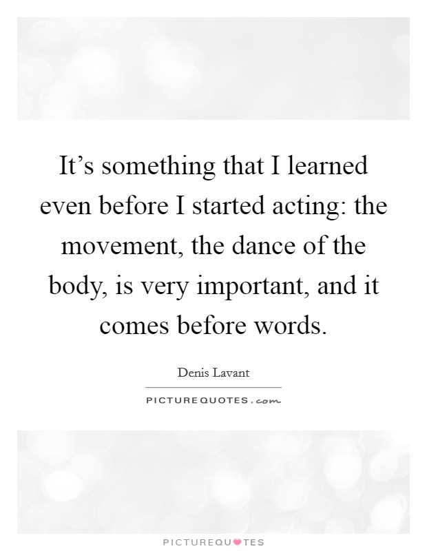 It's something that I learned even before I started acting: the movement, the dance of the body, is very important, and it comes before words. Picture Quote #1