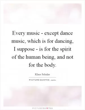 Every music - except dance music, which is for dancing, I suppose - is for the spirit of the human being, and not for the body Picture Quote #1