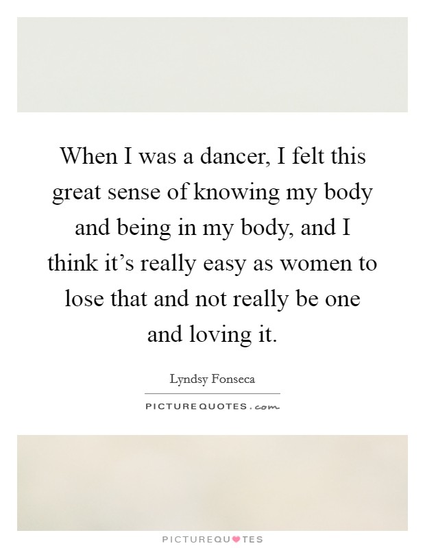 When I was a dancer, I felt this great sense of knowing my body and being in my body, and I think it's really easy as women to lose that and not really be one and loving it. Picture Quote #1