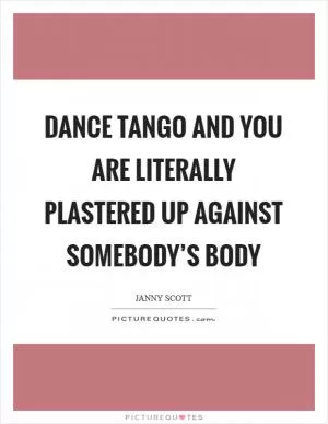 Dance tango and you are literally plastered up against somebody’s body Picture Quote #1