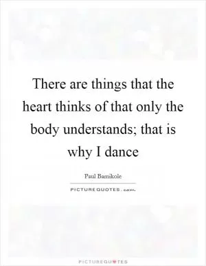 There are things that the heart thinks of that only the body understands; that is why I dance Picture Quote #1