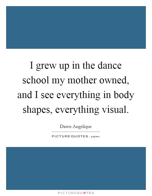 I grew up in the dance school my mother owned, and I see everything in body shapes, everything visual. Picture Quote #1