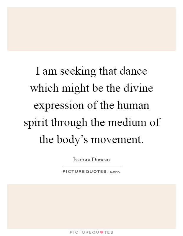 I am seeking that dance which might be the divine expression of the human spirit through the medium of the body's movement. Picture Quote #1