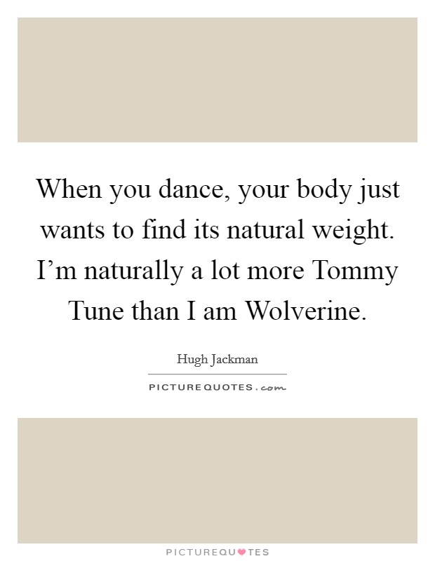 When you dance, your body just wants to find its natural weight. I'm naturally a lot more Tommy Tune than I am Wolverine. Picture Quote #1