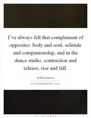 I’ve always felt that complement of opposites: body and soul, solitude and companionship, and in the dance studio, contraction and release, rise and fall Picture Quote #1