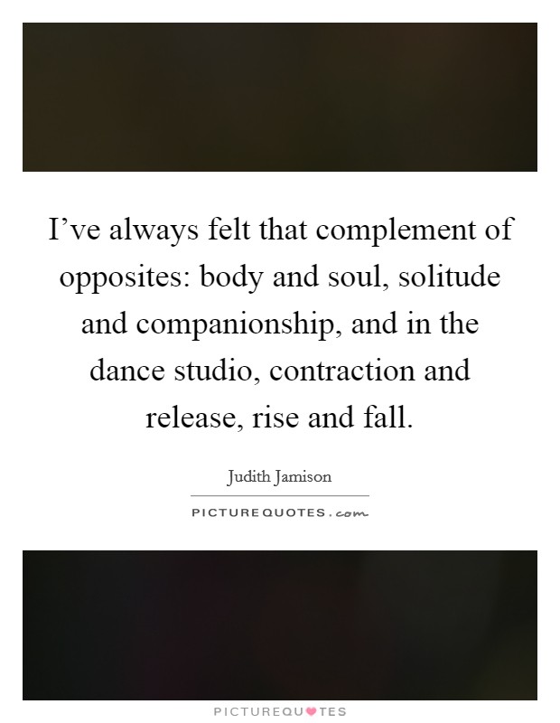 I've always felt that complement of opposites: body and soul, solitude and companionship, and in the dance studio, contraction and release, rise and fall. Picture Quote #1