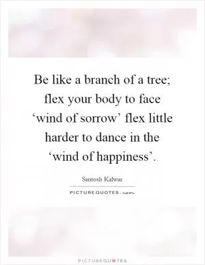 Be like a branch of a tree; flex your body to face ‘wind of sorrow’ flex little harder to dance in the ‘wind of happiness’ Picture Quote #1