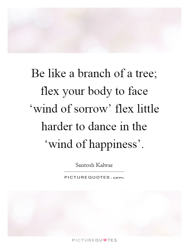 Be like a branch of a tree; flex your body to face ‘wind of sorrow' flex little harder to dance in the ‘wind of happiness'. Picture Quote #1