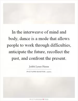 In the interweave of mind and body, dance is a mode that allows people to work through difficulties, anticipate the future, recollect the past, and confront the present Picture Quote #1