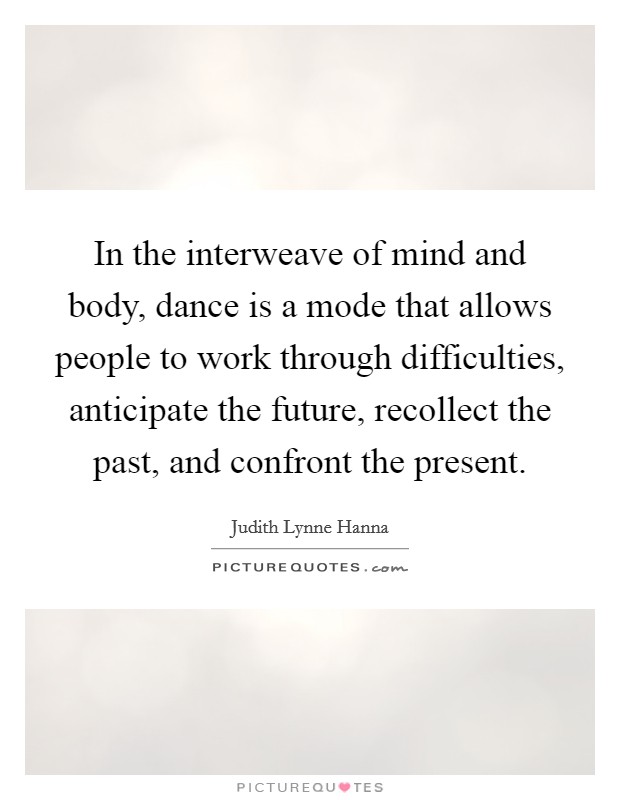 In the interweave of mind and body, dance is a mode that allows people to work through difficulties, anticipate the future, recollect the past, and confront the present. Picture Quote #1