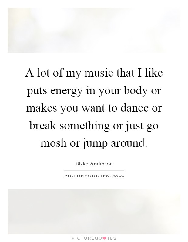 A lot of my music that I like puts energy in your body or makes you want to dance or break something or just go mosh or jump around. Picture Quote #1