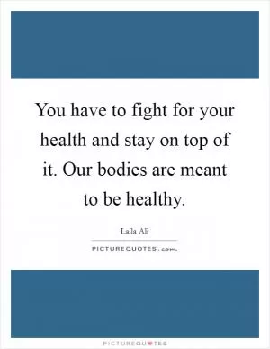You have to fight for your health and stay on top of it. Our bodies are meant to be healthy Picture Quote #1