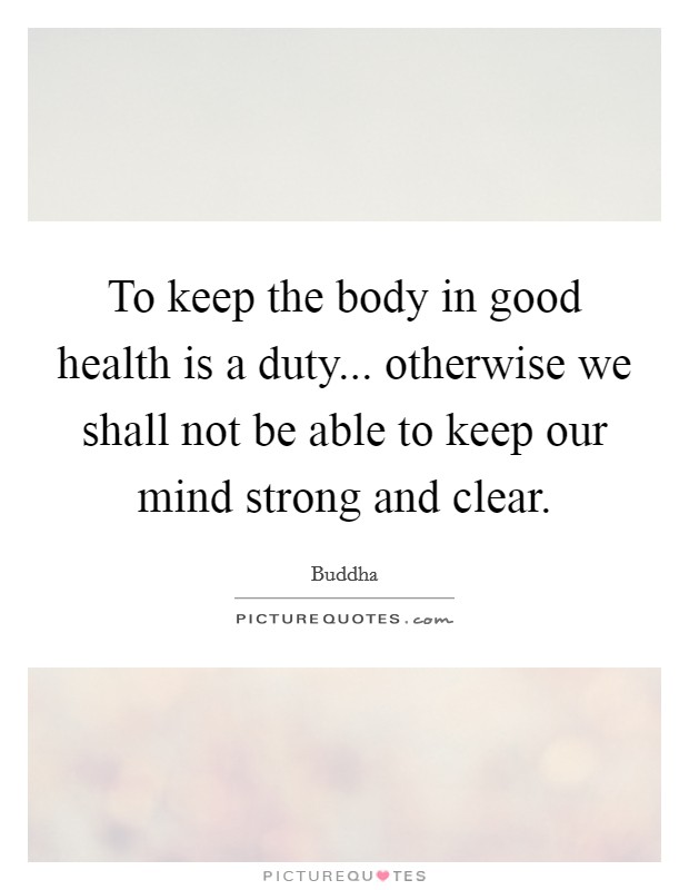 To keep the body in good health is a duty... otherwise we shall not be able to keep our mind strong and clear. Picture Quote #1