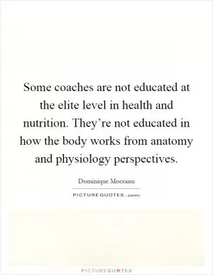 Some coaches are not educated at the elite level in health and nutrition. They’re not educated in how the body works from anatomy and physiology perspectives Picture Quote #1
