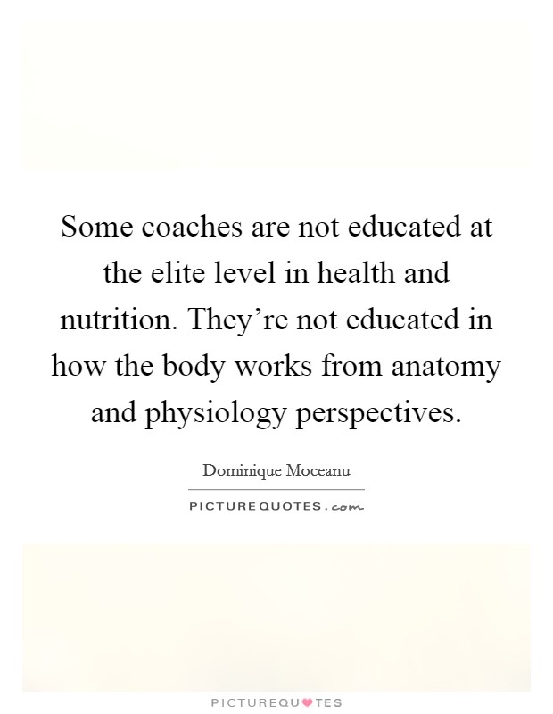 Some coaches are not educated at the elite level in health and nutrition. They're not educated in how the body works from anatomy and physiology perspectives. Picture Quote #1