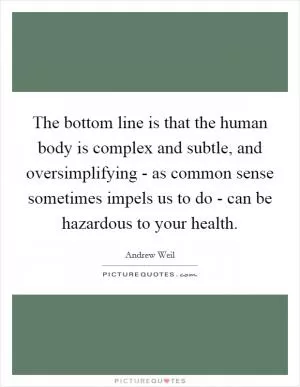 The bottom line is that the human body is complex and subtle, and oversimplifying - as common sense sometimes impels us to do - can be hazardous to your health Picture Quote #1