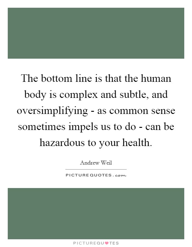 The bottom line is that the human body is complex and subtle, and oversimplifying - as common sense sometimes impels us to do - can be hazardous to your health. Picture Quote #1