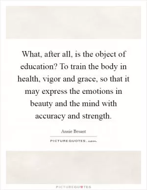 What, after all, is the object of education? To train the body in health, vigor and grace, so that it may express the emotions in beauty and the mind with accuracy and strength Picture Quote #1