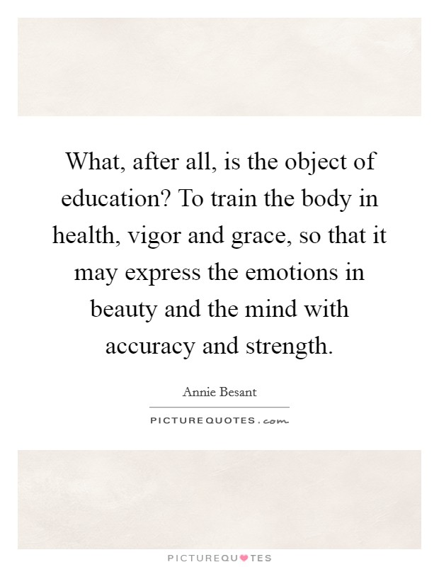 What, after all, is the object of education? To train the body in health, vigor and grace, so that it may express the emotions in beauty and the mind with accuracy and strength. Picture Quote #1