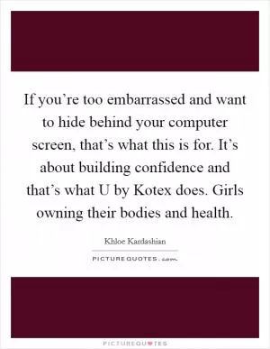 If you’re too embarrassed and want to hide behind your computer screen, that’s what this is for. It’s about building confidence and that’s what U by Kotex does. Girls owning their bodies and health Picture Quote #1