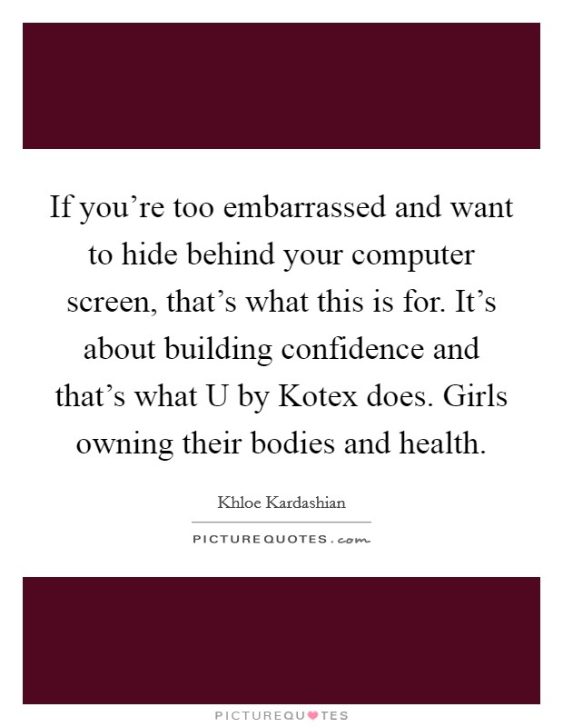 If you're too embarrassed and want to hide behind your computer screen, that's what this is for. It's about building confidence and that's what U by Kotex does. Girls owning their bodies and health. Picture Quote #1