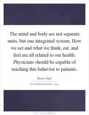 The mind and body are not separate units, but one integrated system. How we act and what we think, eat, and feel are all related to our health. Physicians should be capable of teaching this behavior to patients Picture Quote #1