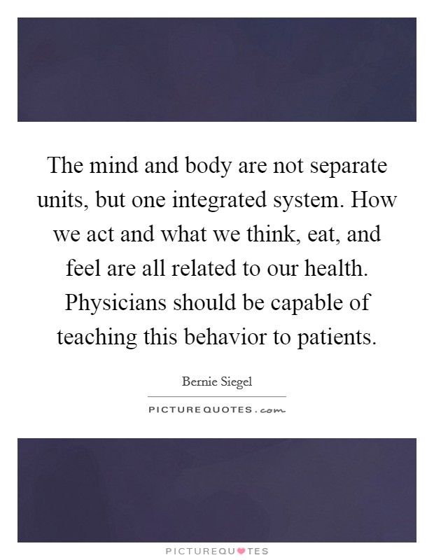The mind and body are not separate units, but one integrated system. How we act and what we think, eat, and feel are all related to our health. Physicians should be capable of teaching this behavior to patients. Picture Quote #1