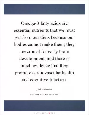 Omega-3 fatty acids are essential nutrients that we must get from our diets because our bodies cannot make them; they are crucial for early brain development, and there is much evidence that they promote cardiovascular health and cognitive function Picture Quote #1