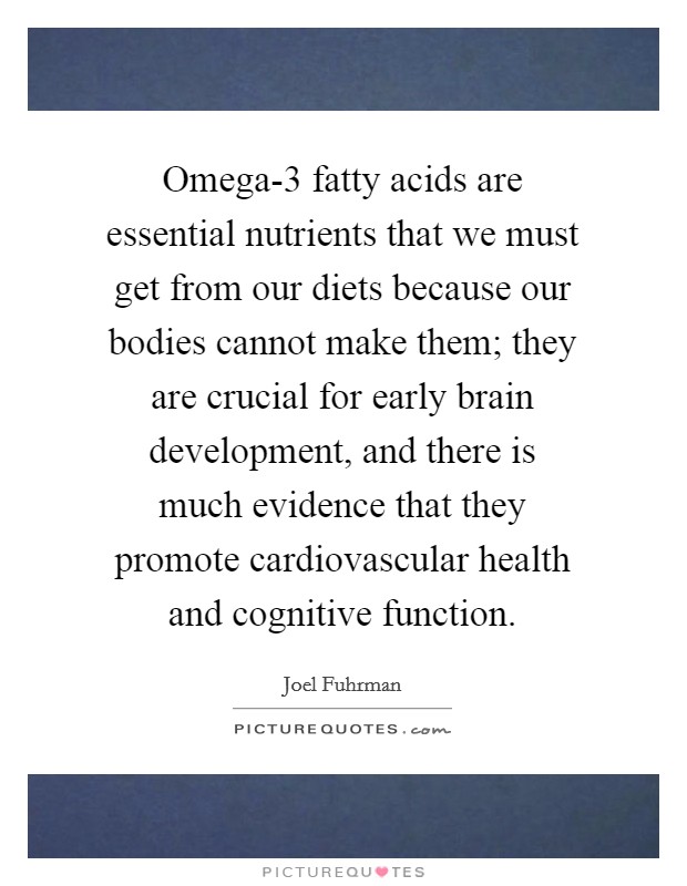 Omega-3 fatty acids are essential nutrients that we must get from our diets because our bodies cannot make them; they are crucial for early brain development, and there is much evidence that they promote cardiovascular health and cognitive function. Picture Quote #1