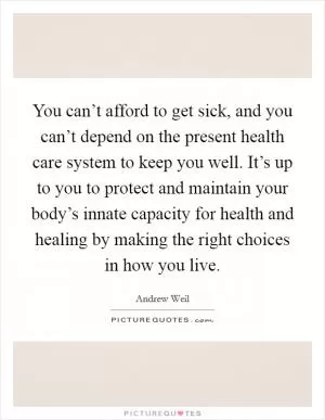 You can’t afford to get sick, and you can’t depend on the present health care system to keep you well. It’s up to you to protect and maintain your body’s innate capacity for health and healing by making the right choices in how you live Picture Quote #1
