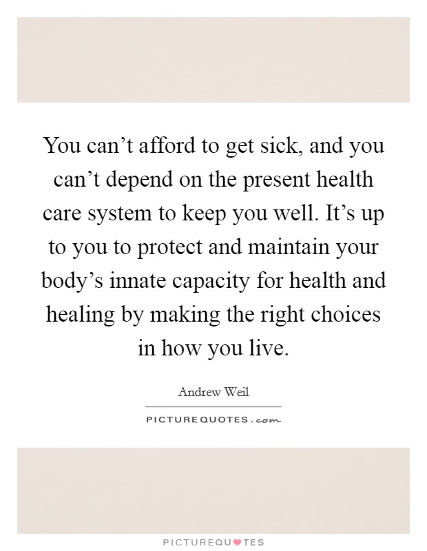 You can't afford to get sick, and you can't depend on the present health care system to keep you well. It's up to you to protect and maintain your body's innate capacity for health and healing by making the right choices in how you live. Picture Quote #1