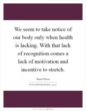 We seem to take notice of our body only when health is lacking. With that lack of recognition comes a lack of motivation and incentive to stretch Picture Quote #1