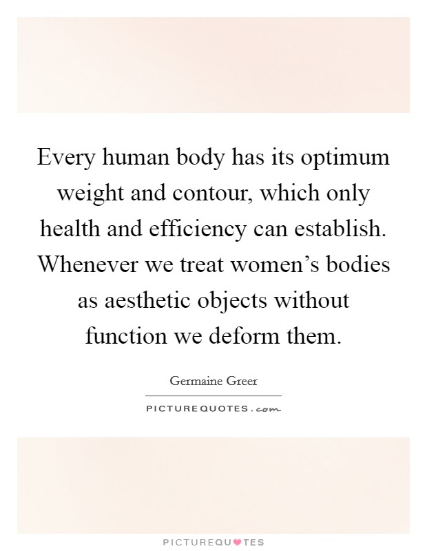 Every human body has its optimum weight and contour, which only health and efficiency can establish. Whenever we treat women's bodies as aesthetic objects without function we deform them. Picture Quote #1