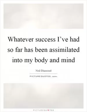 Whatever success I’ve had so far has been assimilated into my body and mind Picture Quote #1