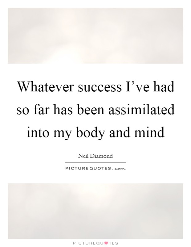 Whatever success I've had so far has been assimilated into my body and mind Picture Quote #1