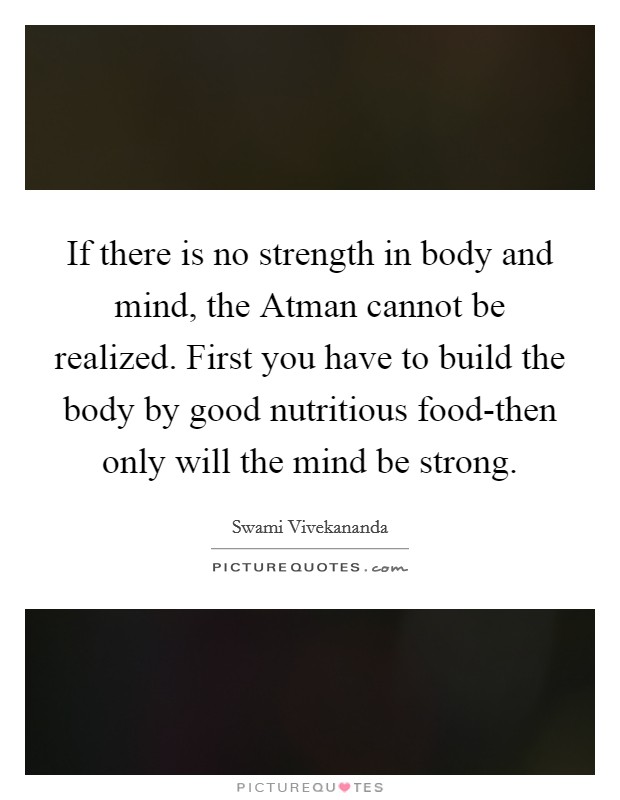 If there is no strength in body and mind, the Atman cannot be realized. First you have to build the body by good nutritious food-then only will the mind be strong. Picture Quote #1