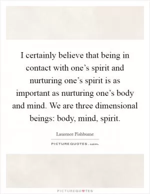 I certainly believe that being in contact with one’s spirit and nurturing one’s spirit is as important as nurturing one’s body and mind. We are three dimensional beings: body, mind, spirit Picture Quote #1