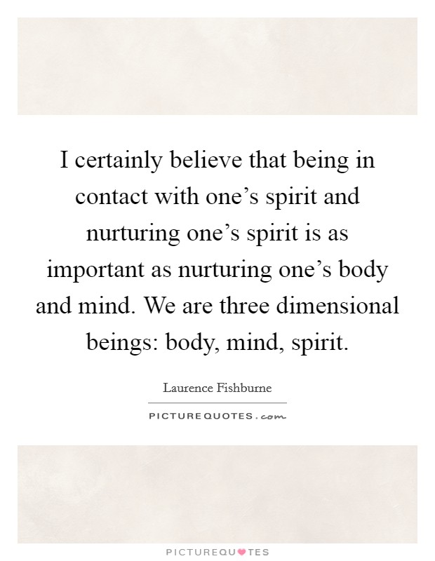 I certainly believe that being in contact with one's spirit and nurturing one's spirit is as important as nurturing one's body and mind. We are three dimensional beings: body, mind, spirit. Picture Quote #1