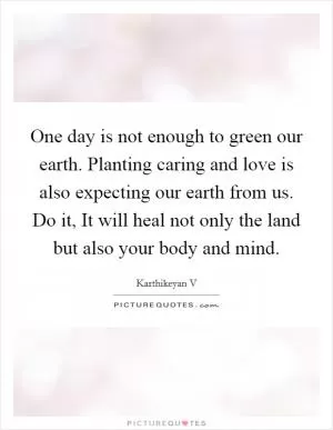 One day is not enough to green our earth. Planting caring and love is also expecting our earth from us. Do it, It will heal not only the land but also your body and mind Picture Quote #1