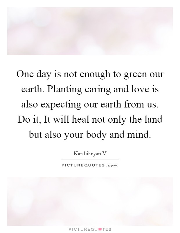One day is not enough to green our earth. Planting caring and love is also expecting our earth from us. Do it, It will heal not only the land but also your body and mind. Picture Quote #1