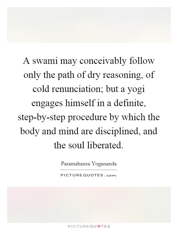 A swami may conceivably follow only the path of dry reasoning, of cold renunciation; but a yogi engages himself in a definite, step-by-step procedure by which the body and mind are disciplined, and the soul liberated. Picture Quote #1
