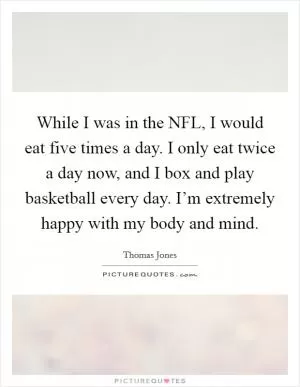 While I was in the NFL, I would eat five times a day. I only eat twice a day now, and I box and play basketball every day. I’m extremely happy with my body and mind Picture Quote #1