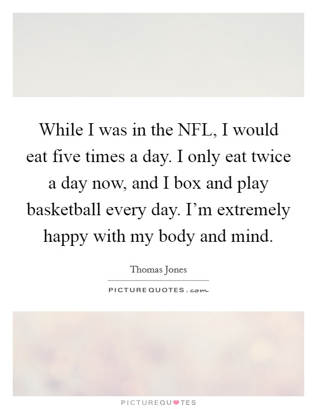 While I was in the NFL, I would eat five times a day. I only eat twice a day now, and I box and play basketball every day. I'm extremely happy with my body and mind. Picture Quote #1
