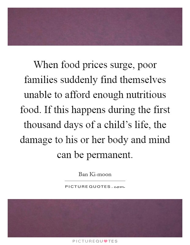 When food prices surge, poor families suddenly find themselves unable to afford enough nutritious food. If this happens during the first thousand days of a child's life, the damage to his or her body and mind can be permanent. Picture Quote #1