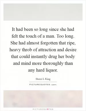 It had been so long since she had felt the touch of a man. Too long. She had almost forgotten that ripe, heavy throb of attraction and desire that could instantly drug her body and mind more thoroughly than any hard liquor Picture Quote #1
