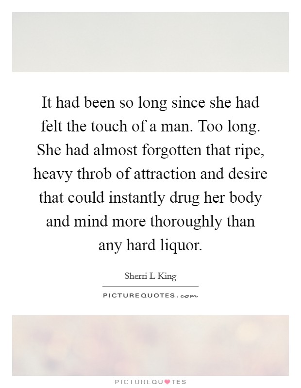 It had been so long since she had felt the touch of a man. Too long. She had almost forgotten that ripe, heavy throb of attraction and desire that could instantly drug her body and mind more thoroughly than any hard liquor. Picture Quote #1